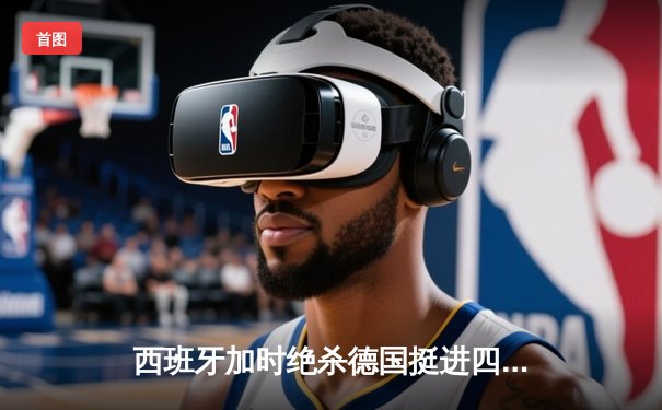 西班牙加时绝杀德国挺进四强，亚马尔创纪录成最年轻进球者