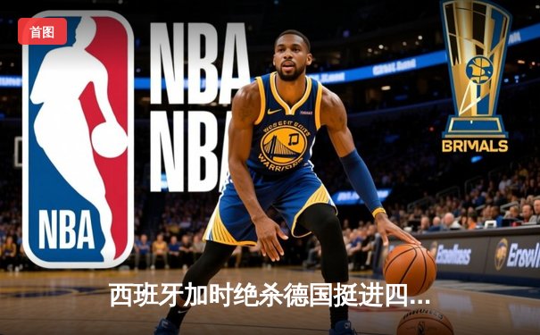 西班牙加时绝杀德国挺进四强，欧洲杯上演史诗级对攻战