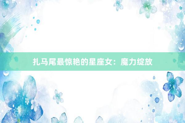 扎马尾最惊艳的星座女：魔力绽放