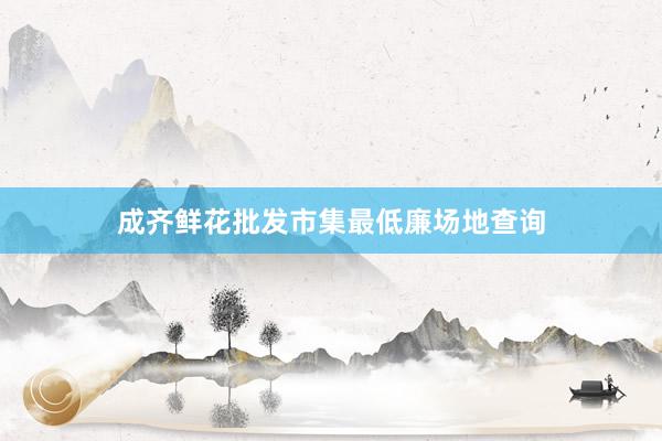 成齐鲜花批发市集最低廉场地查询